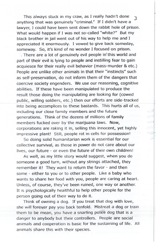 This always stuck in my craw, as I really hadn’t done anything that was genuinely “criminal.” If I didn’t have a lawyer, 1 could have been sent down the rabbit hole of prison. What would happen if 1 was not so-called “white?” But my black brother in jail went out of his way to help me and I appreciated it enormously. 1 vowed to give back someday, someway. So, it’s kind of no wonder I focused on prison. There are a lot of genuinely evil people in’this world and part of their evil is lying to people and instilling fear to gain acquiesce for their really evil behavior (mass-murder & etc.) People are unlike other animals in that their “instincts” such as self-preservation, do not inform them of the dangers that coercive society engenders. We use our reasoning, cognitive abilities. If these have been manipulated to produce the result those doing the manipulating are looking for (cowed public, willing soldiers, etc.) then our efforts are side-tracked into being accomplices to these bastards. This hurts all of us, including our close family members and the future generations. Think of the dozens of millions of family members fucked over by the marijuana laws. Now, corporations are raking it in, selling this innocent, yet highly impressive plant! Still, people rot in cells for possession! So doing solid humanitarian work is essential for our collective survival, as those in power do not care about our lives, our future - or even the future of their own children! As well, as my little story would suggest, when you do someone a good turn, without any strings attached, they remember it! They want to return the favor - and then some - either to you or to other people. Like a baby who wants to share her food with you, people are caring at heart. Unless, of course, they’ve been ruined, one way or another. It is psychologically healthful to help other people for the person going out of their way to do it. Think of owning a dog. If you treat that dog with love, she will forever pay you back tenfold. Mistreat a dog or train them to be mean, you have a snarling poliée dog that is a danger to anybody but their controllers. People are social animals and cooperation is basic for the sustaining of life. All animals share this with their species.